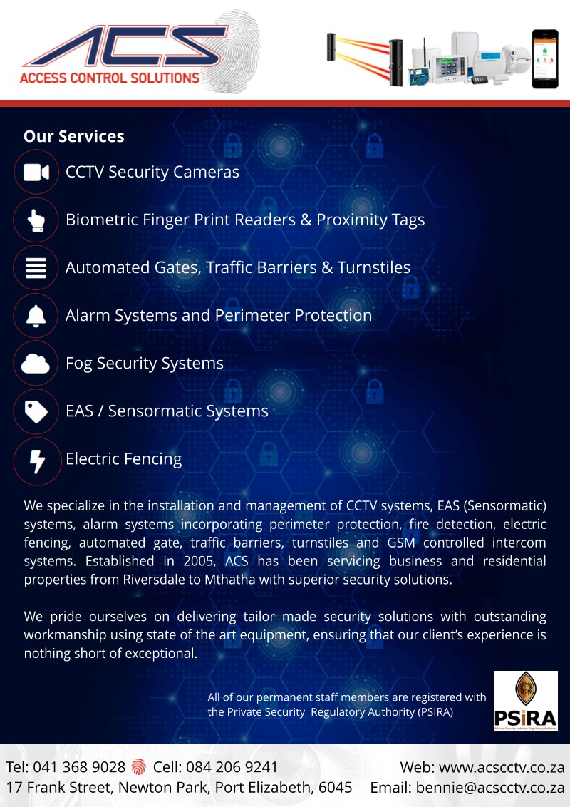 Access Control Solutions
Your CCTV & Access Control Specialist

Our services:
 - CCTV Security Cameras
 - Biometric Finger Print Readers & Proximity Tags
 - Automated Gates, Traffic Barriers & Turnstiles
 - Alarm Systems & Perimeter Protection
 - Fog Security Systems
 - EAS / Sensormatic Systems
 - Electric Fencing

We specialize in the installation and management of CCTV systems, EAS (Sensormatic) systems, alarm systems incorporating perimeter protection, fire detection, electric fencing, automated gate, traffic barriers, turnstiles and GSM controlled intercom systems. Established in 2005, ACS has been servicing business and residential properties from Riversdale to Mthatha with superior security solutions.

We pride ourselves on delivering tailor made security solutions with outstanding workmanship using state of the art equipment, ensuring that our client's experience is nothing short of exceptional.

All of our permanent staff members are registered with the Private Security Regulatory Authority (PSIRA)

Tel: 041 368 9028 - Cell: 084 206 9241
17 Frank Street, Newton Park, Port Elizabeth, 6045 
Web: www.acscctv.co.za