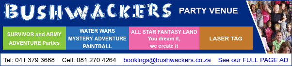 BUSHWACKERS Party Venue
Survivor and Armay Adventure Parties
Water Wars - Mystery Adventure - Paintball
All Star Fantasy Land - You dream it, we create it
Laser Tag
Tel: 041 379 3688
Cell: 081 270 4264
See our FULL PAGE AD