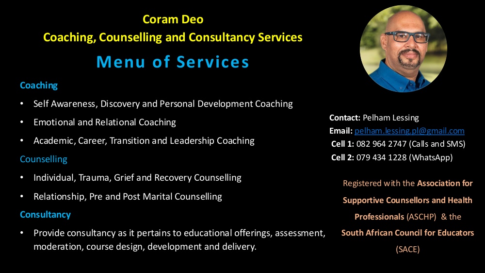 Coram Deo
Coaching, Counselling and Consultancy Services

Menu of Services

Coaching
• Self Awareness, Discovery and Personal Development Coaching
• Emotional and Relational Coaching
• Academic, Career, Transition and Leadership Coaching Counselling
• Individual, Trauma, Grief and Recovery Counselling
• Relationship, Pre and Post Marital Counselling
Consultancy
• Provide consultancy as it pertains to educational offerings, assessment,
moderation, course design, development and delivery.

Contact: Pelham Lessing
Email: pelham.lessing.pl@gmail.com
Cell 1: 082 964 2747 (Calls and SMS)
Cell 2: 079 434 1228 (WhatsApp)
Registered with the Association for 
Supportive Counsellors and Health
Professionals (ASCHP) & the
South African Council for Educators (SACE)