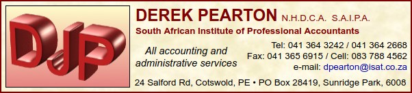DEREK PEARTON N.H.D.C.A.  S.A.I.P.A.
South African Institute of Professional Accountants
All accounting and administrative services
Tel: 041 364 3242 / 041 364 2668
Fax: 041 365 6915  /  Cell: 083 788 4562
24 Salford Rd, Cotswold, Port Elizabeth
PO Box 28419, Sunridge Park, 6008