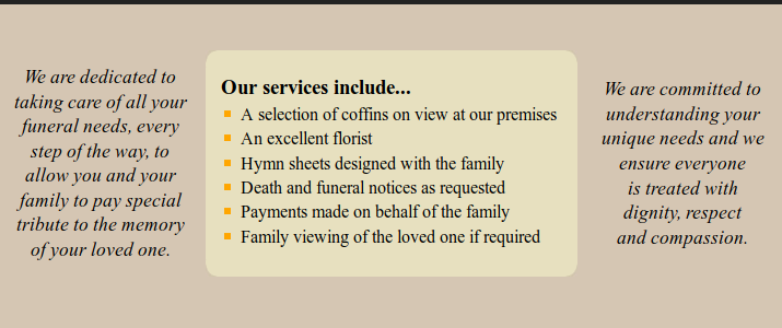 Our services include...
A selection of coffins on view at our premises
An excellent florist
Hymn sheets designed with the family
Death and funeral notices as requested
Payments made on behalf of the family
Family viewing of the loved one if required

We are dedicated to
taking care of all your
funeral needs, every
step of the way, to
allow you and your
family to pay special
tribute to the memory
of your loved one.

We are committed to
understanding your
unique needs and we
ensure everyone
is treated with
dignity, respect
and compassion.