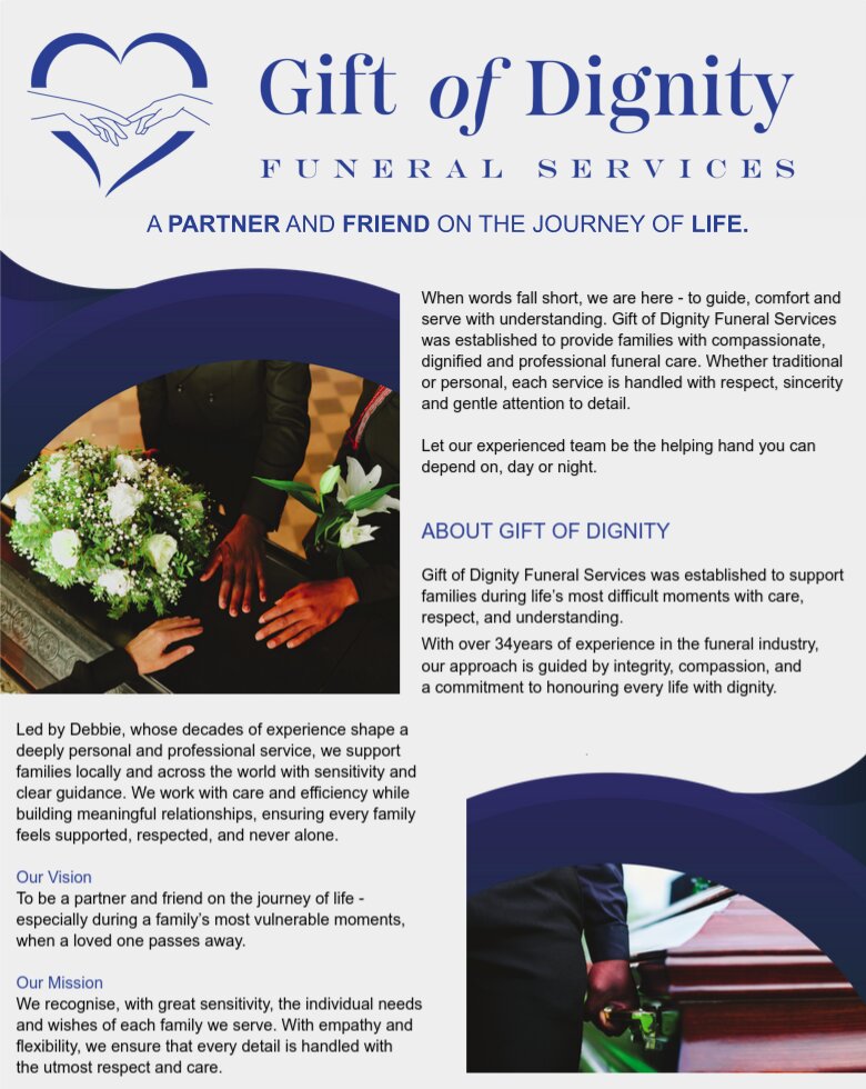 GIFT of DIGNITY
Funeral Services

A PARTNER AND FRIEND ON THE JOURNEY OF LIFE.

When words fall short, we are here - to guide, comfort and
serve with understanding. Gift of Dignity Funeral Services
was established to provide families with compassionate,
dignified and professional funeral care. Whether traditional
or personal, each service is handled with respect, sincerity
and gentle attention to detail.
Let our experienced team be the helping hand you
can depend on, day or night.


ABOUT GIFT OF DIGNITY

Gift of Dignity Funeral Services was established to
support families during life’s most difficult moments
with care, respect, and understanding. With over 34
years of experience in the funeral industry, our approach
is guided by integrity, compassion, and a commitment to
honouring every life with dignity.

Led by Debbie, whose decades of experience shape a
deeply personal and professional service, we support
families locally and across the world with sensitivity and
clear guidance. We work with care and efficiency while
building meaningful relationships, ensuring every family
feels supported, respected, and never alone.

Our Vision
To be a partner and friend on the journey of
life - especially during a family’s most vulnerable
moments, when a loved one passes away.

Our Mission
We recognise, with great sensitivity, the individual needs
and wishes of each family we serve. With empathy and
flexibility, we ensure that every detail is handled with
the utmost respect and care.