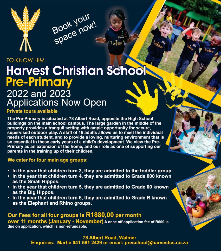 TO KNOW HIM
Harvest Christian School 
Pre-Primary
2022 and 2023 Applications Now Open
Private tours available
The Pre-Primary is situated at 78 Albert Road, opposite the High School buildings on the main school campus. The large garden in the middle of the property provides a tranquil setting with ample opportunity for secure, supervised outdoor play. A staff of 15 adults allows us to meet the individual needs of each student, and to provide a loving, nurturing environment that is so essential in these early years of a child's development. We view the Pre-Primary as an extension of the home, and our role as one of supporting our parents in the training up of their children.
We cater for four main age groups:
* In the year that children turn 3, they are admitted to the toddler group
* In the year that children turn 4, they are admitted to Grade 000 known as the Small Hippos.
* In the year that children turn 5, they are admitted to Grade 00 known as the Big Hippos.
* In the year that children turn 6, they are admitted to Grade R known as the Elephant and Rhino groups.
Our Fees for all four groups is R1880,00 per month over 11 months (January - November) 
A once off application fee of R500 is due on application, which is non-refundable.
78 Albert Road, Walmer
Enquiries: Martie 041 581 2429 or email: preschool@harvestcs.co.za