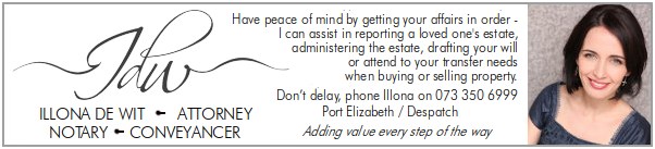Illona de Wit
Attorney / Notary / Conveyancer
Have peace of mind by getting your affairs in order -
I can assist in reporting a loved one's estate,
administering the estate, drafting your will
or attend to your transfer needs
when buying or selling property.
Don’t delay, phone Illona on 073 350 6999
Port Elizabeth / Despatch
Adding value every step of the way