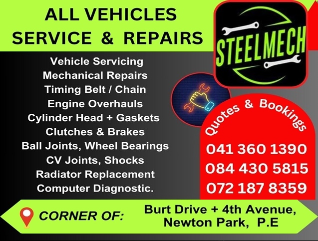 STEELMECH
ALL VEHICLES SERVICE & REPAIRS
Vehicle Servicing
Mechanical Repairs
Timing Belt / Chain
Engine Overhauls
Cylinder Head + Gaskets
Clutches & Brakes 
Ball Joints, Wheel Bearings
CV Joints, Shocks
Radiator Replacement
Computer Diagnostic
041 360 1390 
084 430 5815
072 187 8359
CORNER OF: Burt Drive + 4th Avenue, Newton Park, P.E.