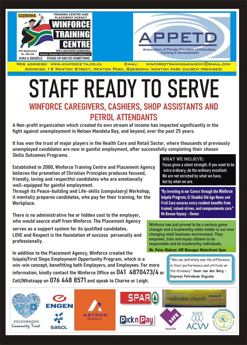 WINFORCE TRAINING CENTRE
Training Centre and Placement Agency
GQEBERHA
CIPC Registration No. 283-234
Private Training Provider (APPETD) MR2026/157
VUKA UZENZELE - STAND UP AND DO SOMETHING

APPETD
Association of Private Providers of EducationAPPETD, Training & Development

Website: www.winforce-ta.co.za
Address: 19 Newton Street, Newton Park, Gqeberha (Newton Park Church Premises)

STAFF READY TO SERVE

WINFORCE CAREGIVERS, CASHIERS, SHOP ASSISTANTS AND PETROL ATTENDANTS

A Non-profit organization which created its own stream of income has impacted significantly in the fight against unemployment in Nelson Mandela Bay, and beyond, over the past 25 years.

It has won the trust of major players in the Health Care and Retail Sector, where thousands of previously unemployed candidates are now in gainful employment, after successfully completing their chosen Skills Outcomes Programs.

Established in 2000, Winforce Training Centre and Placement Agency believes the promotion of Christian Principles produces focused, friendly, loving and respectful candidates who are emotionally well-equipped for gainful employment.

Through its Peace-building and Life-skills (compulsory) Workshop, it mentally prepares candidates, who pay for their training, for the Workplace.

There is no administrative fee or hidden cost to the employer, who would source staff from Winforce. The Placement Agency serves as a support system for its qualified candidates.

LOVE and Respect is the foundation of success personally and professionally.

In addition to the Placement Agency, Winforce created the Isiqalo/First Steps Employment Opportunity Program, which is a win-win concept, benefitting both Employers and Employees.

For more information, kindly contact the Winforce Office on 041 4870473/4 or Cell/WhatsApp: 076 448 8571 and speak to Charne or Leigh.

WHAT WE BELIEVE
Focus gives a silent strength. If you want to be extra ordinary, do the ordinary excellent.
We are not enriched by what we have, but by what we are.

TESTIMONIALS
By investing in our Carers through the Winforce Isiqalo Program, El Shaddai Old Age Home and Frail Care ensures every resident benefits from trained, valued-driven, and compassionate care.
Mr. Kewan Voysey - Owner

Winforce has just proved to be a serious game changer and a trustworthy stake holder in our ever changing retail business environment. They empower, train and equip citizens to be responsible and be trustworthy individuals.
Mr. Peter Makoni - HR Manager, Waterfront Spar

We can definitely see the difference in their performance and attitude on the driveway.
Sean van den Berg - Express Petroleum Engcobo

PARTNER ORGANISATIONS / SUPPORTERS
* Volkswagen Community Trust
* Engen
* Sasol
* Astron Energy
* SPAR
* Pick n Pay
* Newton Park Methodist Church
* loveLife
* ACVV
* Echo Foundation